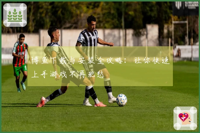 博鱼下载与安装全攻略：让你快速上手游戏不再犯愁