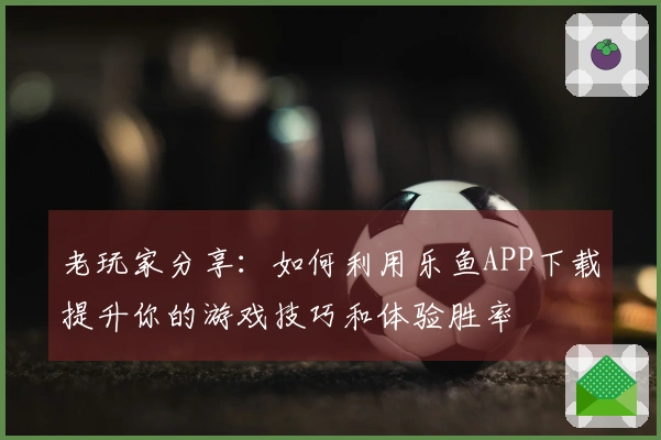 老玩家分享：如何利用乐鱼APP下载提升你的游戏技巧和体验胜率