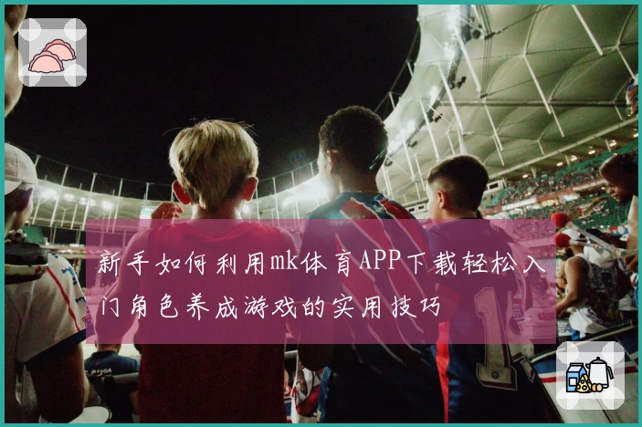 新手如何利用mk体育APP下载轻松入门角色养成游戏的实用技巧