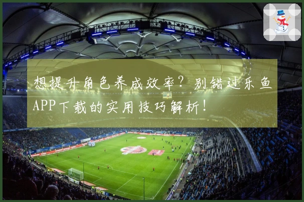 想提升角色养成效率？别错过乐鱼APP下载的实用技巧解析！