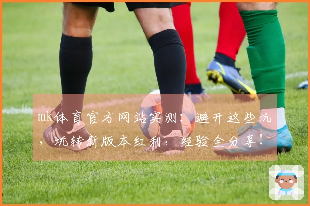 mk体育官方网站实测：避开这些坑，玩转新版本红利，经验全分享！