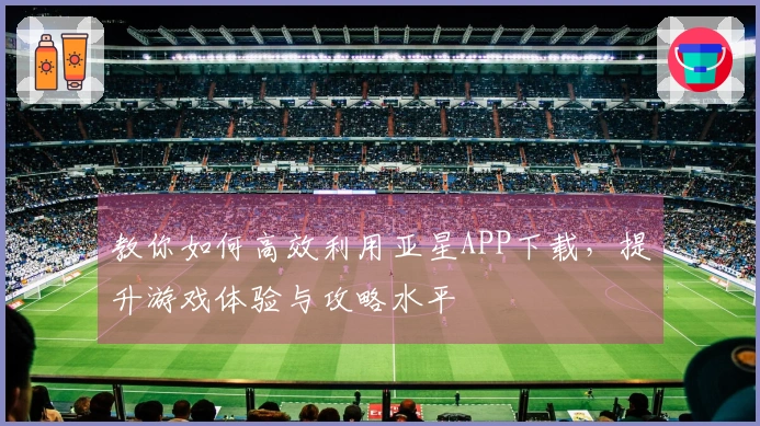 教你如何高效利用亚星APP下载，提升游戏体验与攻略水平