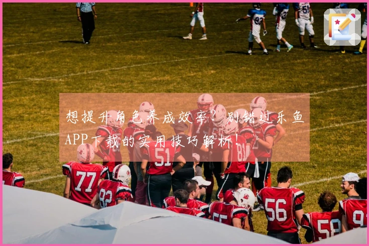 想提升角色养成效率？别错过乐鱼APP下载的实用技巧解析！